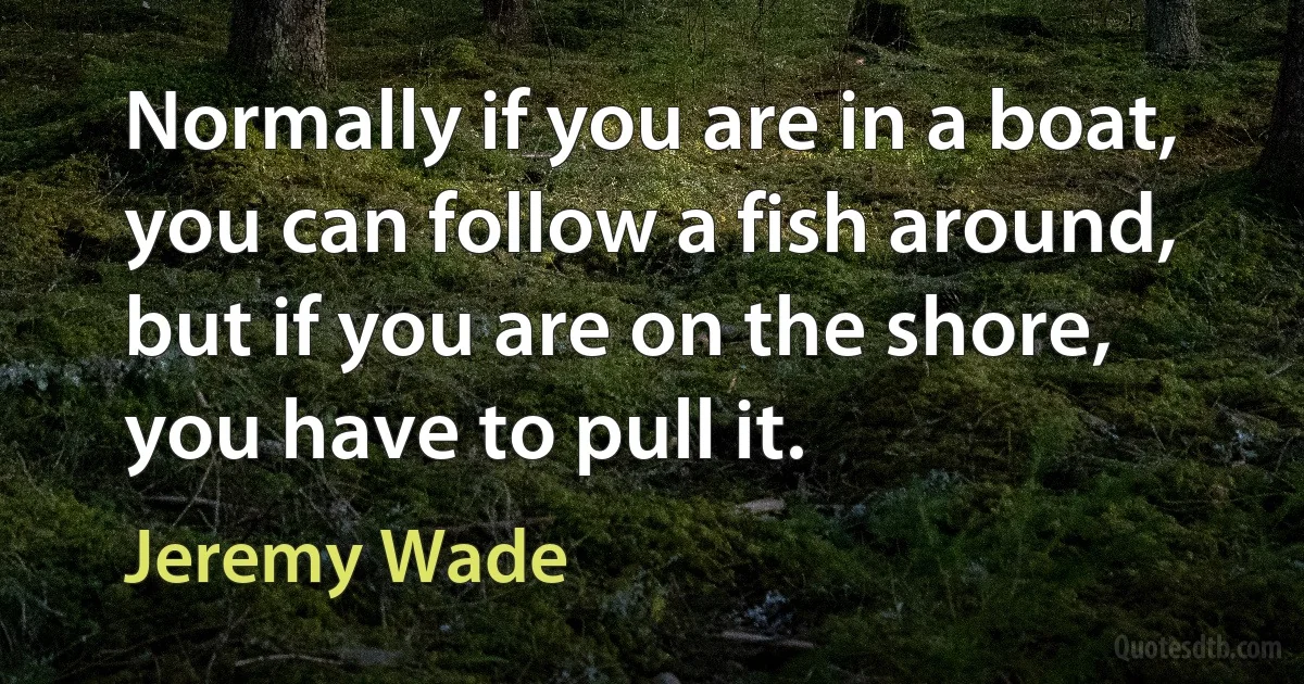 Normally if you are in a boat, you can follow a fish around, but if you are on the shore, you have to pull it. (Jeremy Wade)