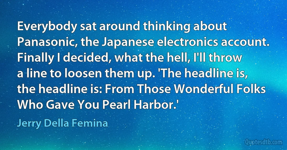 Everybody sat around thinking about Panasonic, the Japanese electronics account. Finally I decided, what the hell, I'll throw a line to loosen them up. 'The headline is, the headline is: From Those Wonderful Folks Who Gave You Pearl Harbor.' (Jerry Della Femina)