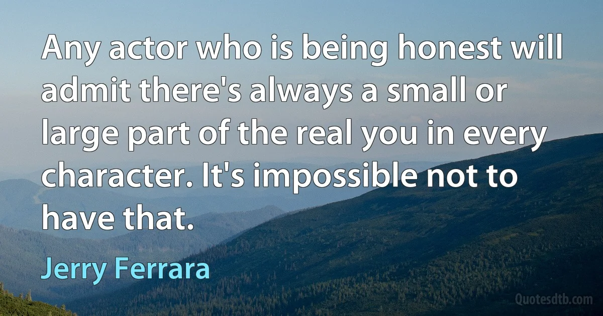 Any actor who is being honest will admit there's always a small or large part of the real you in every character. It's impossible not to have that. (Jerry Ferrara)