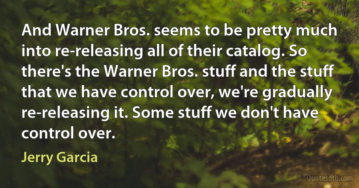 And Warner Bros. seems to be pretty much into re-releasing all of their catalog. So there's the Warner Bros. stuff and the stuff that we have control over, we're gradually re-releasing it. Some stuff we don't have control over. (Jerry Garcia)