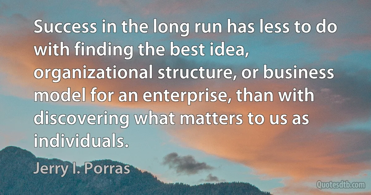 Success in the long run has less to do with finding the best idea, organizational structure, or business model for an enterprise, than with discovering what matters to us as individuals. (Jerry I. Porras)