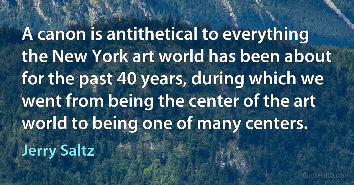 A canon is antithetical to everything the New York art world has been about for the past 40 years, during which we went from being the center of the art world to being one of many centers. (Jerry Saltz)