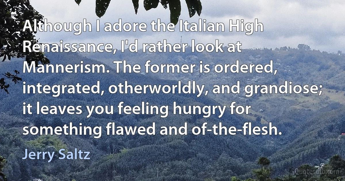 Although I adore the Italian High Renaissance, I'd rather look at Mannerism. The former is ordered, integrated, otherworldly, and grandiose; it leaves you feeling hungry for something flawed and of-the-flesh. (Jerry Saltz)