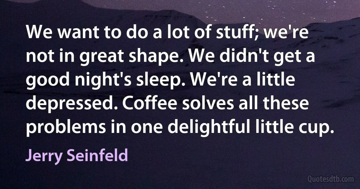 We want to do a lot of stuff; we're not in great shape. We didn't get a good night's sleep. We're a little depressed. Coffee solves all these problems in one delightful little cup. (Jerry Seinfeld)