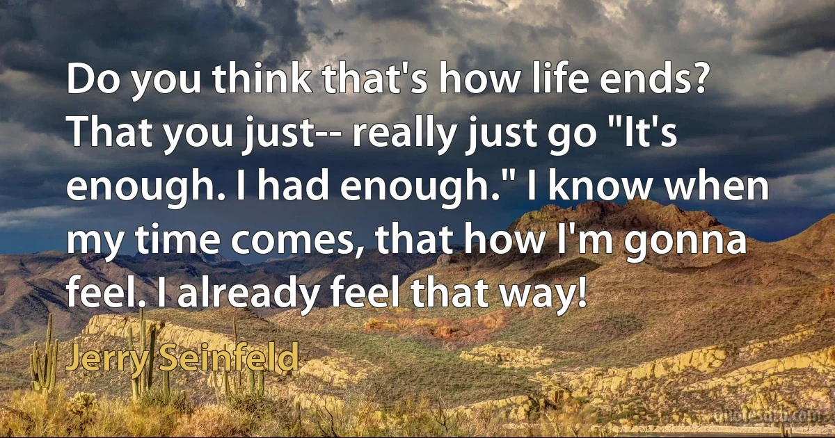 Do you think that's how life ends? That you just-- really just go "It's enough. I had enough." I know when my time comes, that how I'm gonna feel. I already feel that way! (Jerry Seinfeld)