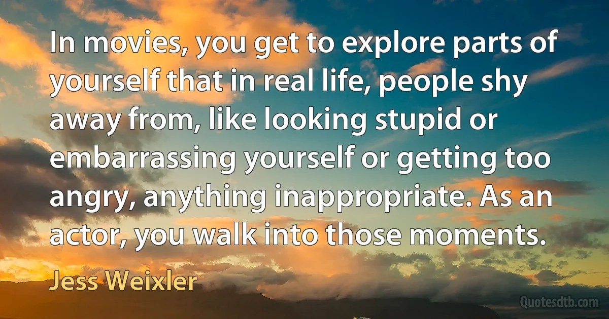 In movies, you get to explore parts of yourself that in real life, people shy away from, like looking stupid or embarrassing yourself or getting too angry, anything inappropriate. As an actor, you walk into those moments. (Jess Weixler)