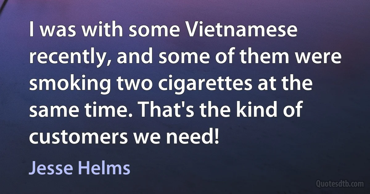 I was with some Vietnamese recently, and some of them were smoking two cigarettes at the same time. That's the kind of customers we need! (Jesse Helms)