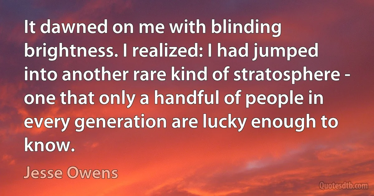 It dawned on me with blinding brightness. I realized: I had jumped into another rare kind of stratosphere - one that only a handful of people in every generation are lucky enough to know. (Jesse Owens)