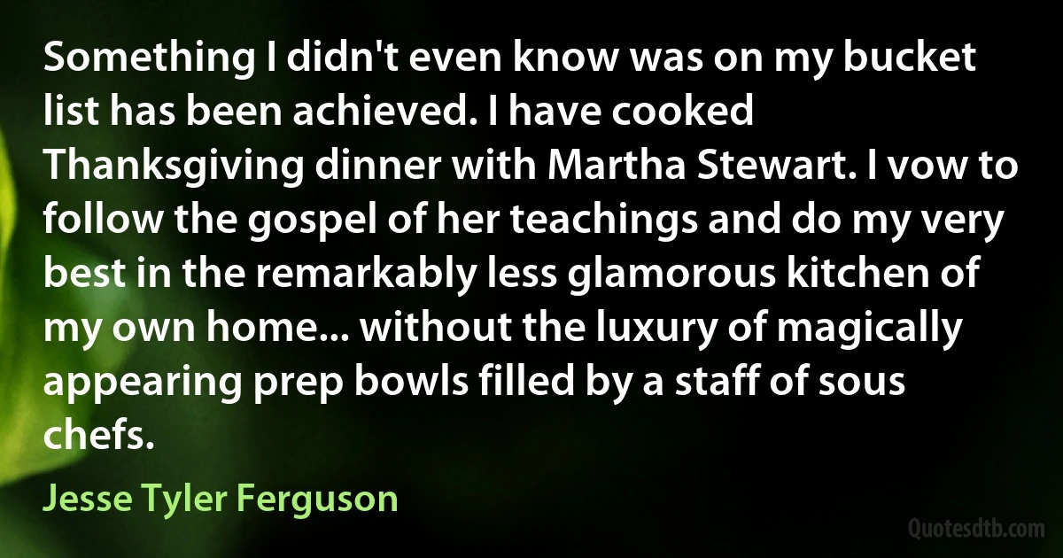 Something I didn't even know was on my bucket list has been achieved. I have cooked Thanksgiving dinner with Martha Stewart. I vow to follow the gospel of her teachings and do my very best in the remarkably less glamorous kitchen of my own home... without the luxury of magically appearing prep bowls filled by a staff of sous chefs. (Jesse Tyler Ferguson)