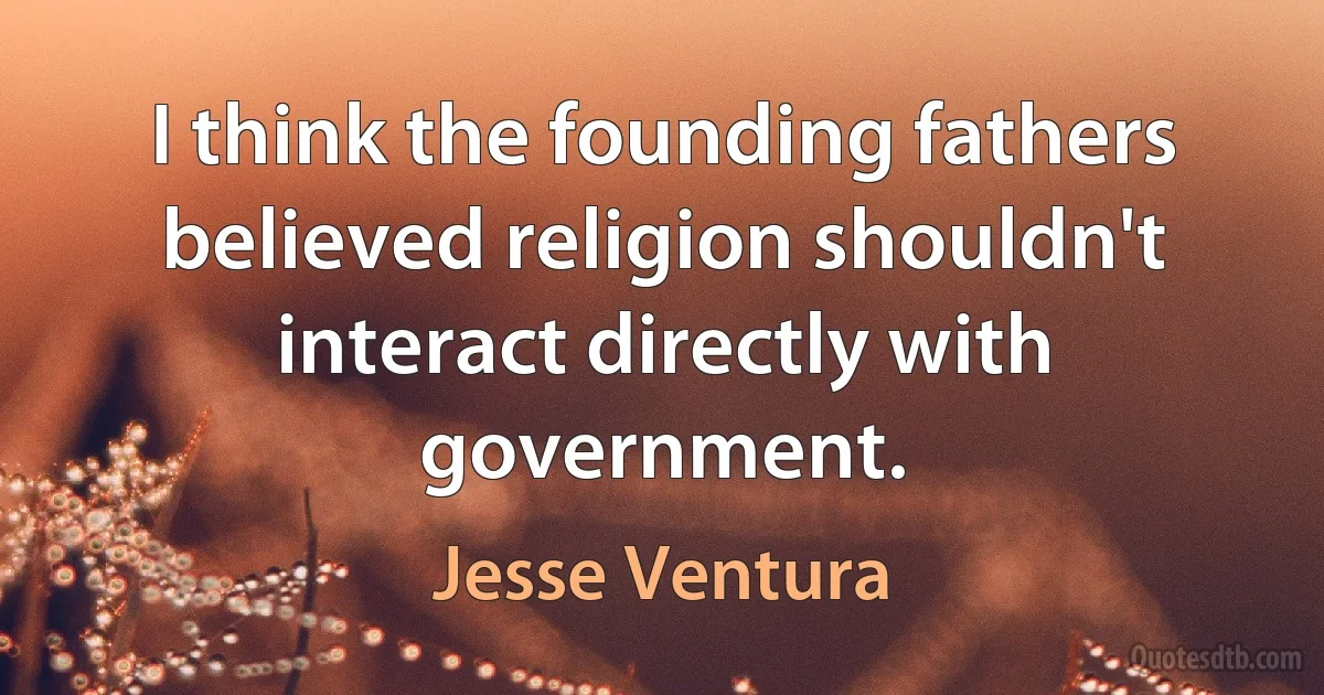 I think the founding fathers believed religion shouldn't interact directly with government. (Jesse Ventura)