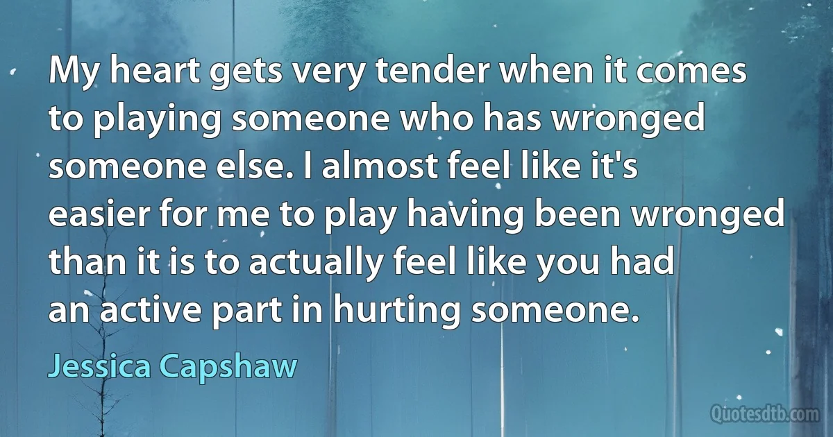 My heart gets very tender when it comes to playing someone who has wronged someone else. I almost feel like it's easier for me to play having been wronged than it is to actually feel like you had an active part in hurting someone. (Jessica Capshaw)