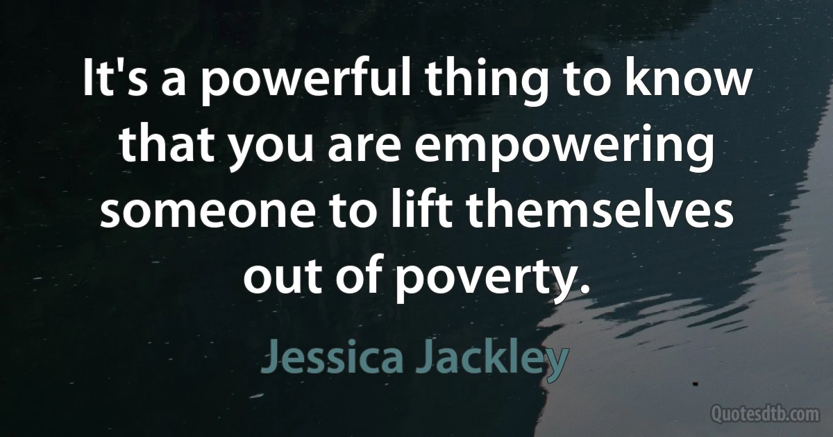 It's a powerful thing to know that you are empowering someone to lift themselves out of poverty. (Jessica Jackley)