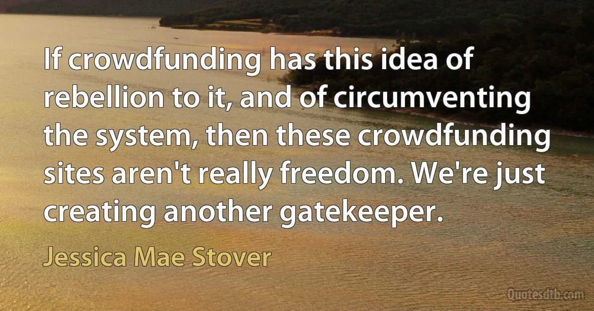 If crowdfunding has this idea of rebellion to it, and of circumventing the system, then these crowdfunding sites aren't really freedom. We're just creating another gatekeeper. (Jessica Mae Stover)