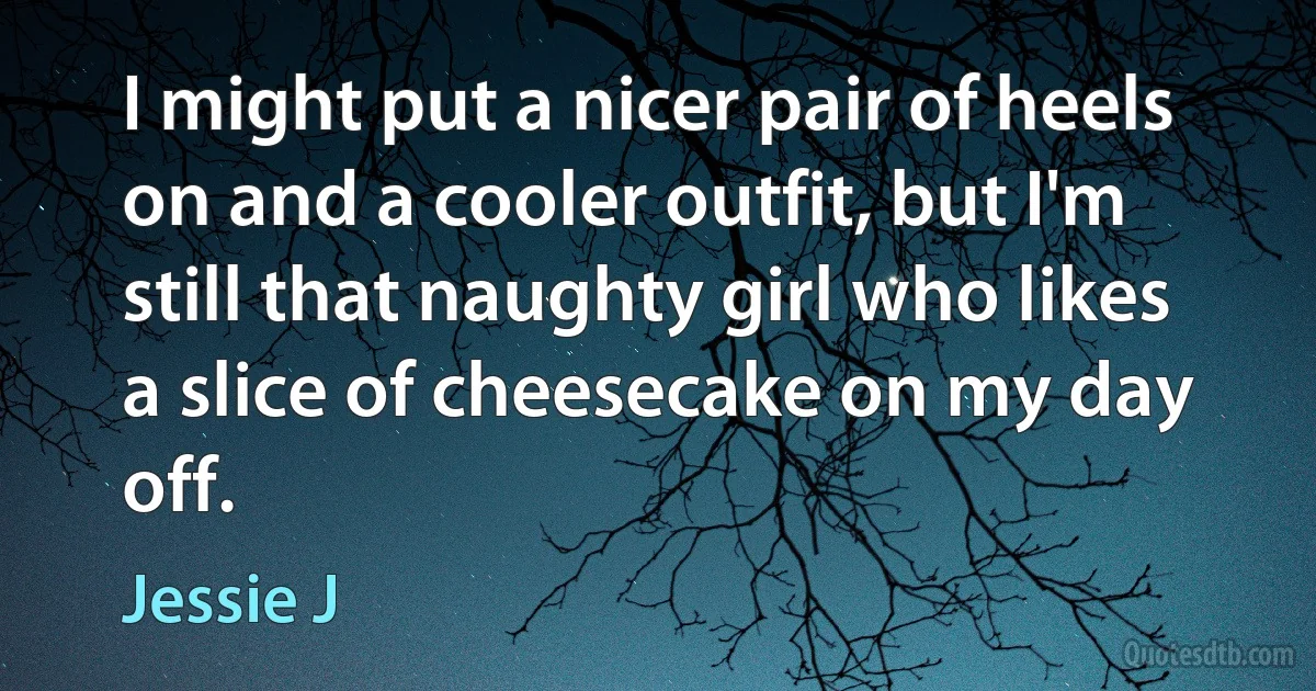 I might put a nicer pair of heels on and a cooler outfit, but I'm still that naughty girl who likes a slice of cheesecake on my day off. (Jessie J)