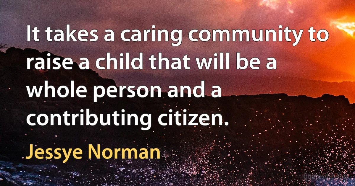 It takes a caring community to raise a child that will be a whole person and a contributing citizen. (Jessye Norman)