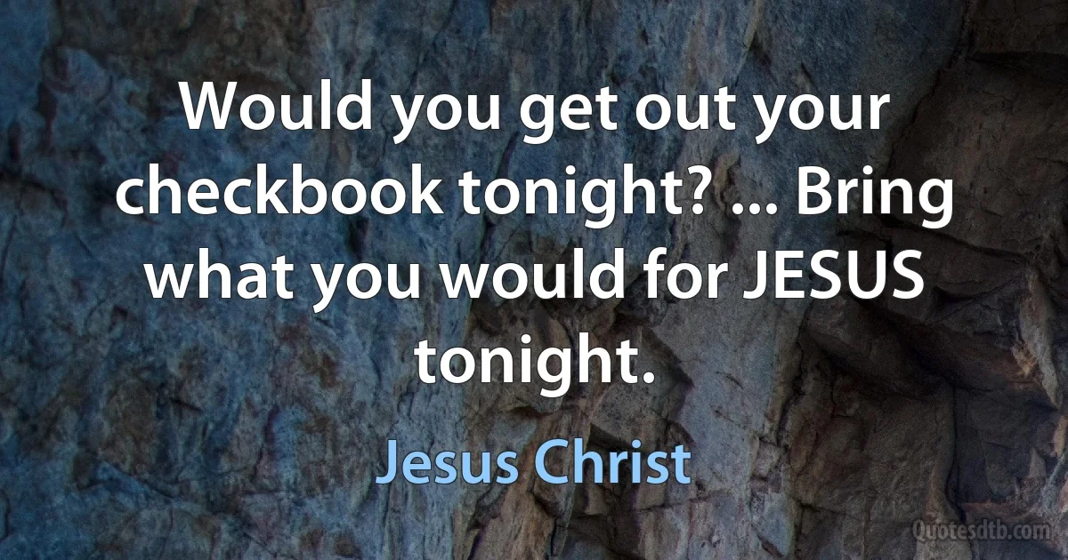 Would you get out your checkbook tonight? ... Bring what you would for JESUS tonight. (Jesus Christ)