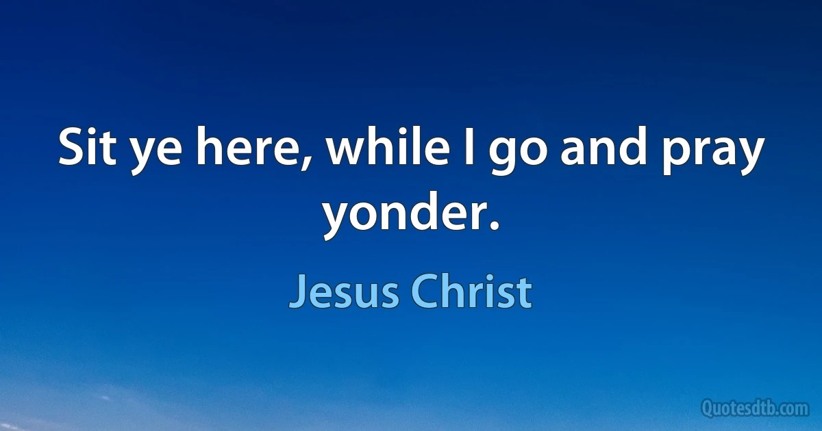 Sit ye here, while I go and pray yonder. (Jesus Christ)