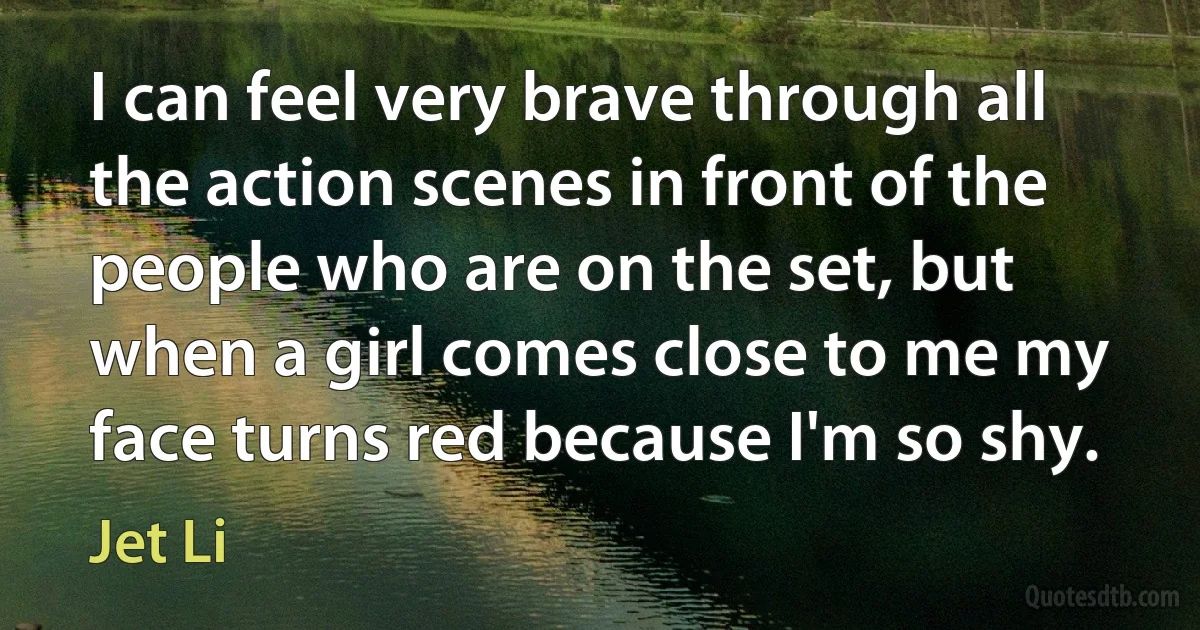 I can feel very brave through all the action scenes in front of the people who are on the set, but when a girl comes close to me my face turns red because I'm so shy. (Jet Li)