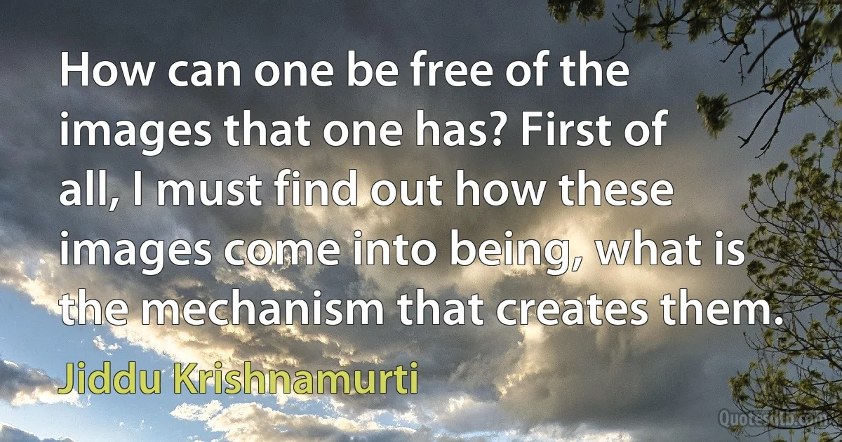 How can one be free of the images that one has? First of all, I must find out how these images come into being, what is the mechanism that creates them. (Jiddu Krishnamurti)