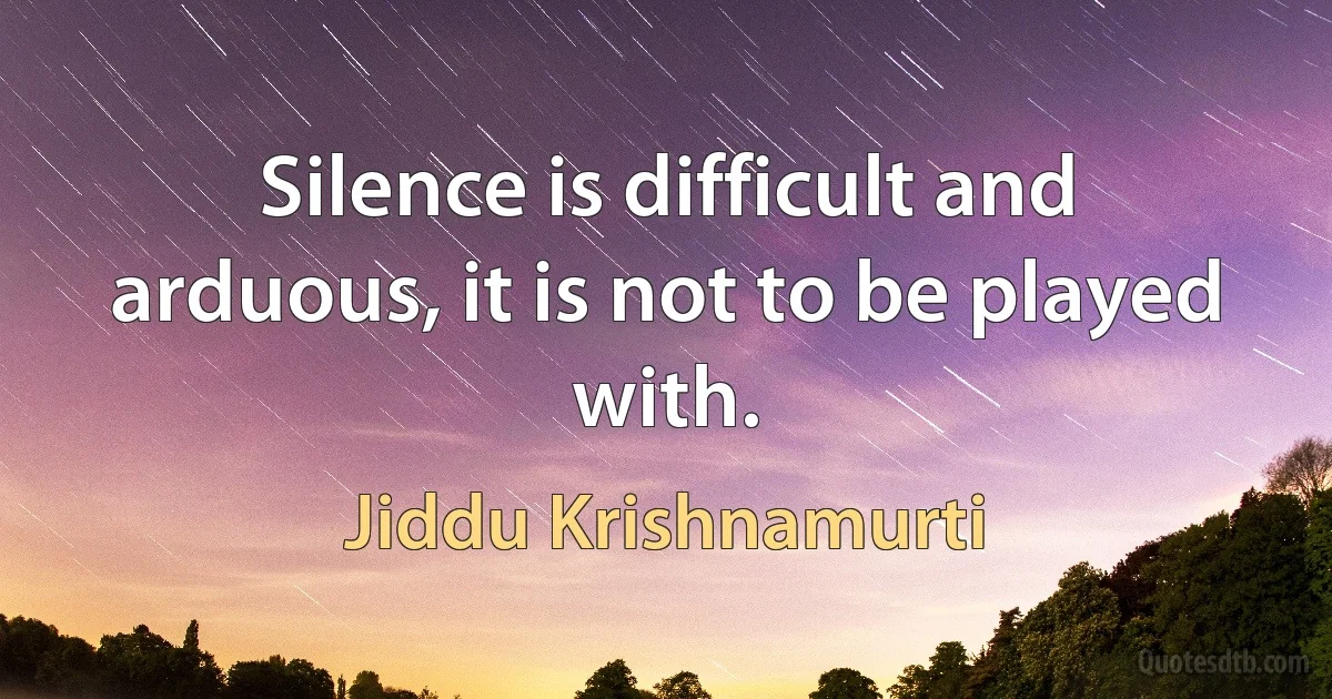 Silence is difficult and arduous, it is not to be played with. (Jiddu Krishnamurti)