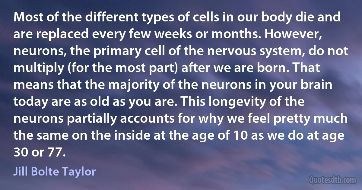 Most of the different types of cells in our body die and are replaced every few weeks or months. However, neurons, the primary cell of the nervous system, do not multiply (for the most part) after we are born. That means that the majority of the neurons in your brain today are as old as you are. This longevity of the neurons partially accounts for why we feel pretty much the same on the inside at the age of 10 as we do at age 30 or 77. (Jill Bolte Taylor)