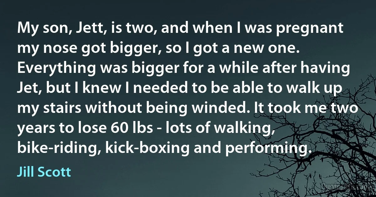 My son, Jett, is two, and when I was pregnant my nose got bigger, so I got a new one. Everything was bigger for a while after having Jet, but I knew I needed to be able to walk up my stairs without being winded. It took me two years to lose 60 lbs - lots of walking, bike-riding, kick-boxing and performing. (Jill Scott)