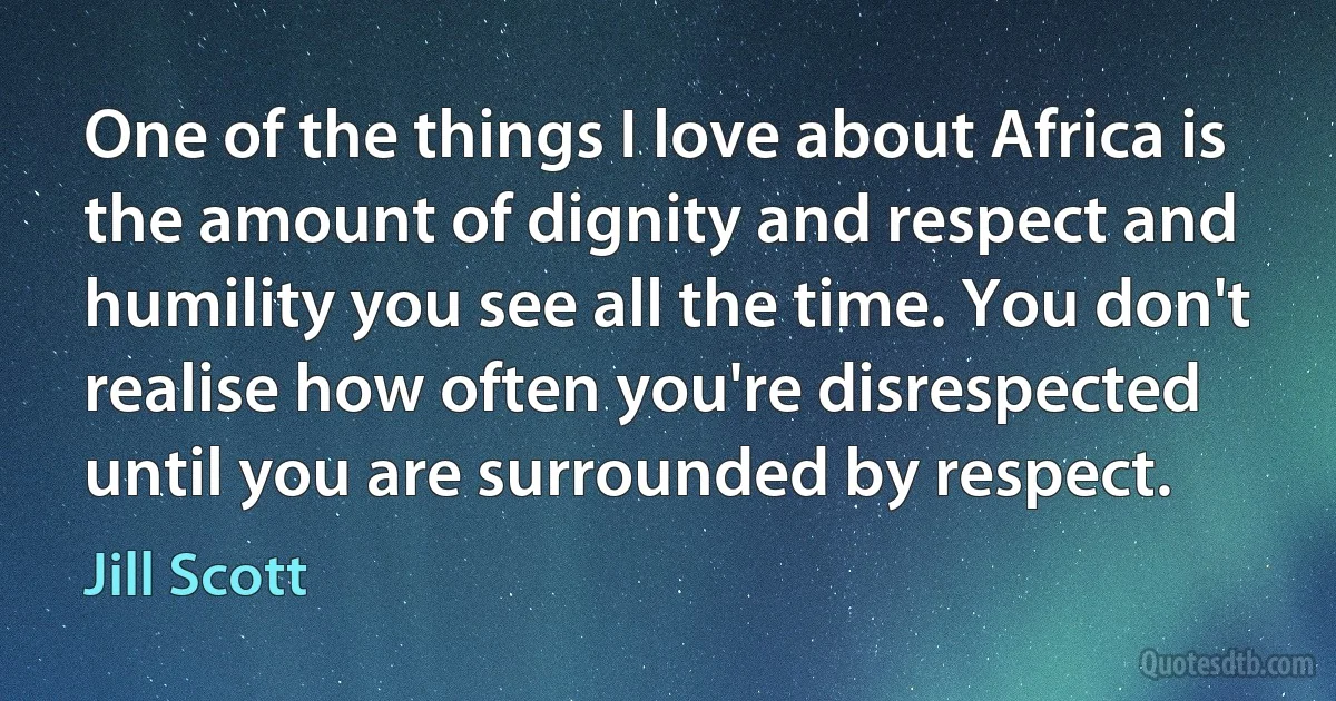 One of the things I love about Africa is the amount of dignity and respect and humility you see all the time. You don't realise how often you're disrespected until you are surrounded by respect. (Jill Scott)