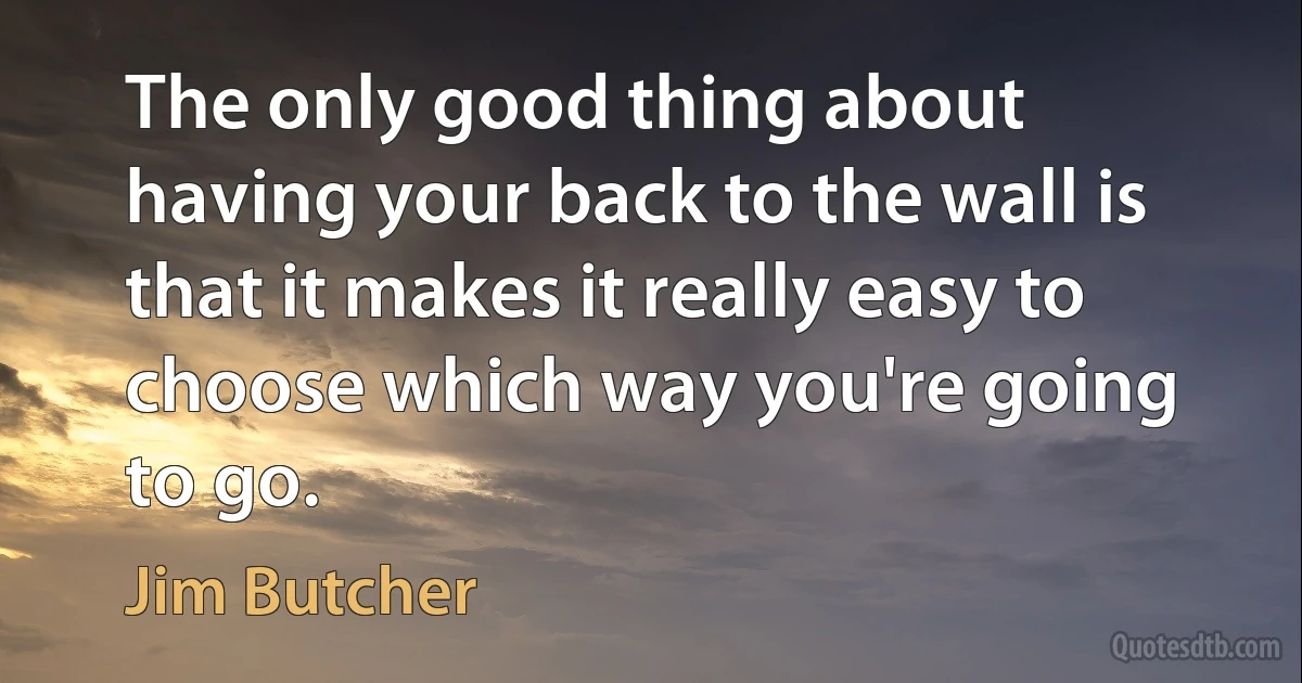 The only good thing about having your back to the wall is that it makes it really easy to choose which way you're going to go. (Jim Butcher)