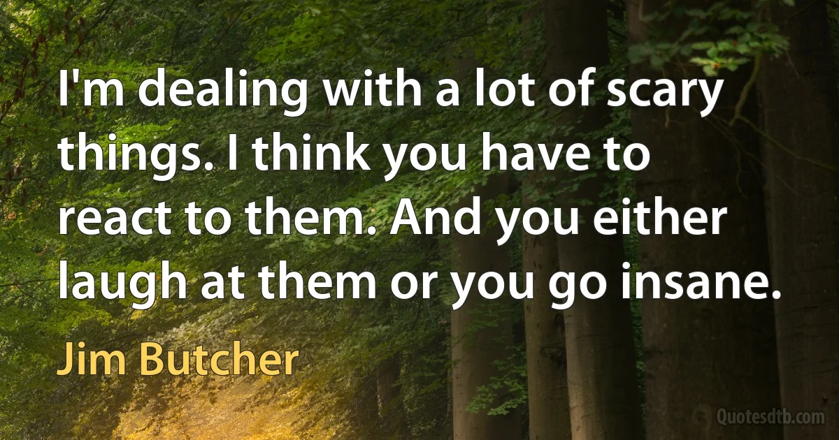 I'm dealing with a lot of scary things. I think you have to react to them. And you either laugh at them or you go insane. (Jim Butcher)