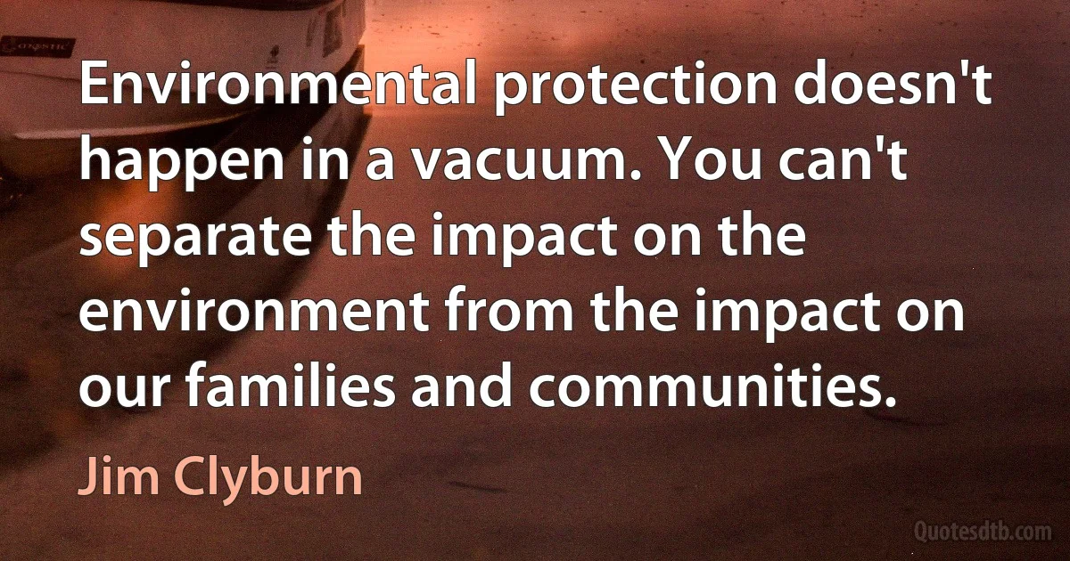 Environmental protection doesn't happen in a vacuum. You can't separate the impact on the environment from the impact on our families and communities. (Jim Clyburn)