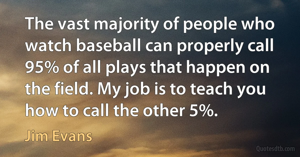 The vast majority of people who watch baseball can properly call 95% of all plays that happen on the field. My job is to teach you how to call the other 5%. (Jim Evans)