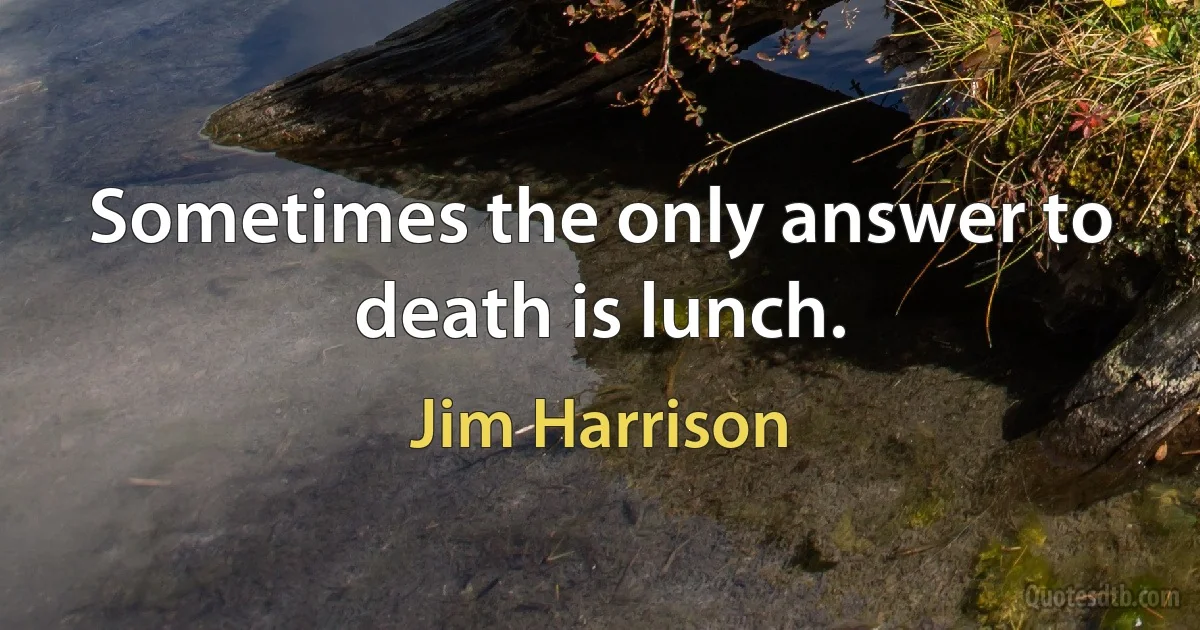 Sometimes the only answer to death is lunch. (Jim Harrison)