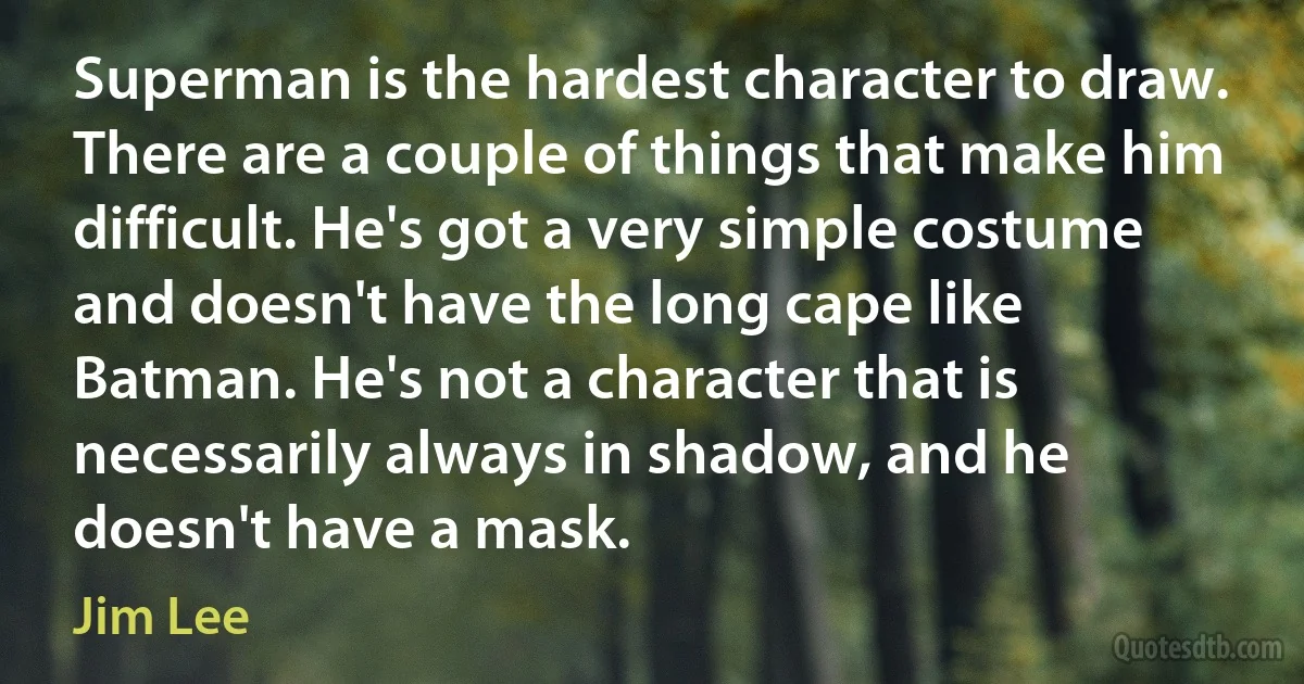 Superman is the hardest character to draw. There are a couple of things that make him difficult. He's got a very simple costume and doesn't have the long cape like Batman. He's not a character that is necessarily always in shadow, and he doesn't have a mask. (Jim Lee)