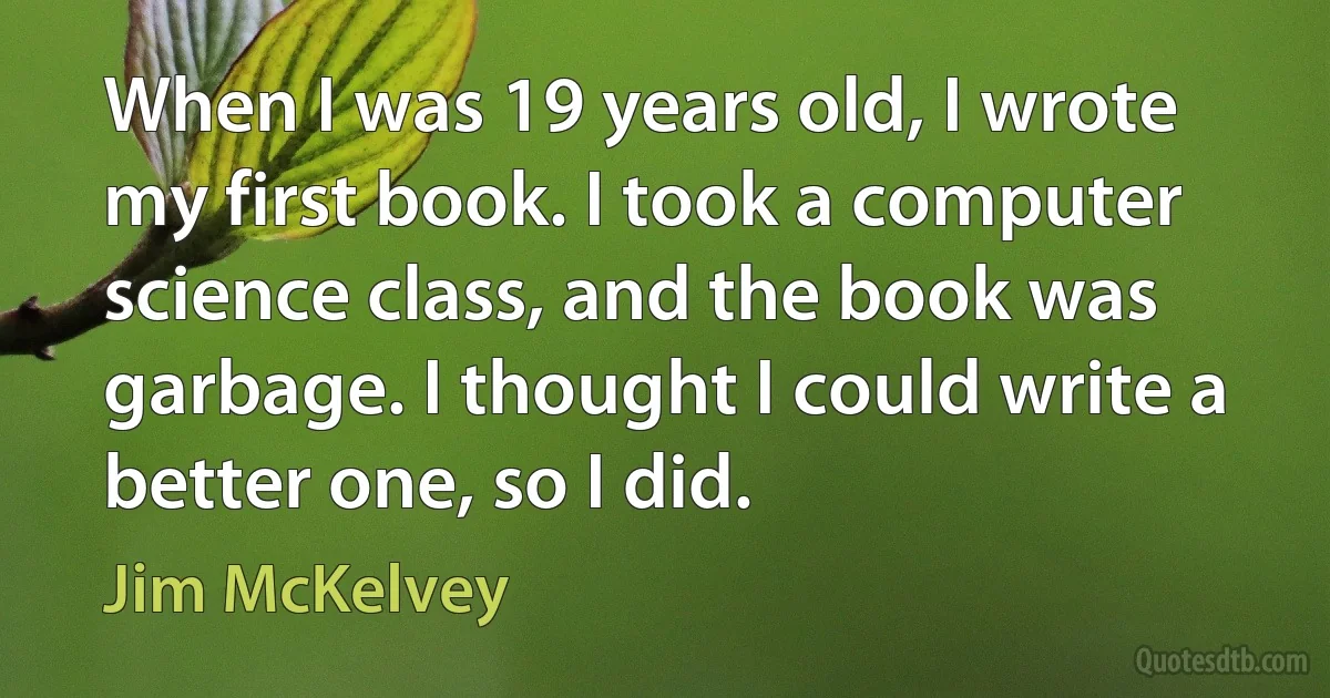 When I was 19 years old, I wrote my first book. I took a computer science class, and the book was garbage. I thought I could write a better one, so I did. (Jim McKelvey)