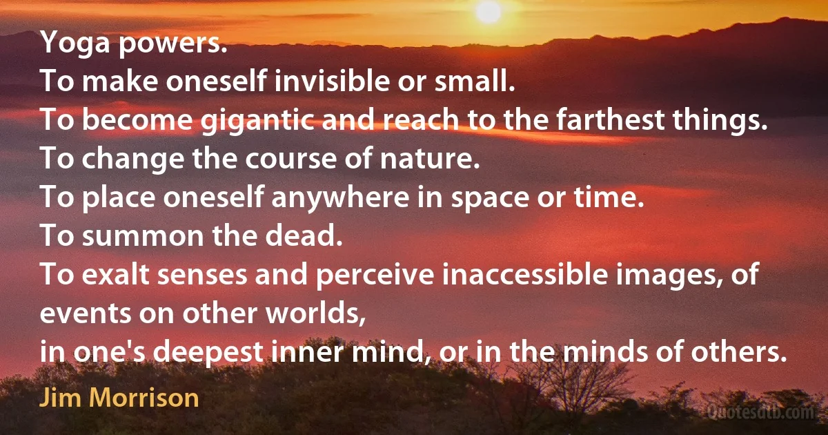 Yoga powers.
To make oneself invisible or small.
To become gigantic and reach to the farthest things.
To change the course of nature.
To place oneself anywhere in space or time.
To summon the dead.
To exalt senses and perceive inaccessible images, of events on other worlds,
in one's deepest inner mind, or in the minds of others. (Jim Morrison)