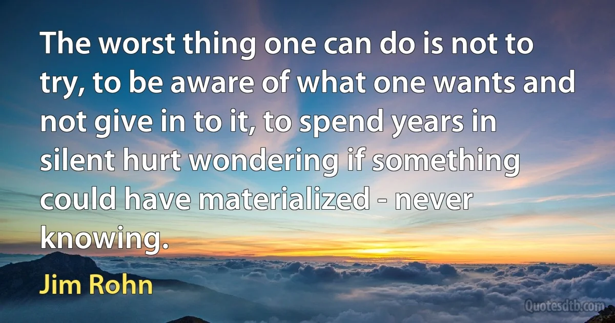 The worst thing one can do is not to try, to be aware of what one wants and not give in to it, to spend years in silent hurt wondering if something could have materialized - never knowing. (Jim Rohn)