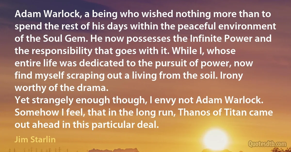 Adam Warlock, a being who wished nothing more than to spend the rest of his days within the peaceful environment of the Soul Gem. He now possesses the Infinite Power and the responsibility that goes with it. While I, whose entire life was dedicated to the pursuit of power, now find myself scraping out a living from the soil. Irony worthy of the drama.
Yet strangely enough though, I envy not Adam Warlock.
Somehow I feel, that in the long run, Thanos of Titan came out ahead in this particular deal. (Jim Starlin)