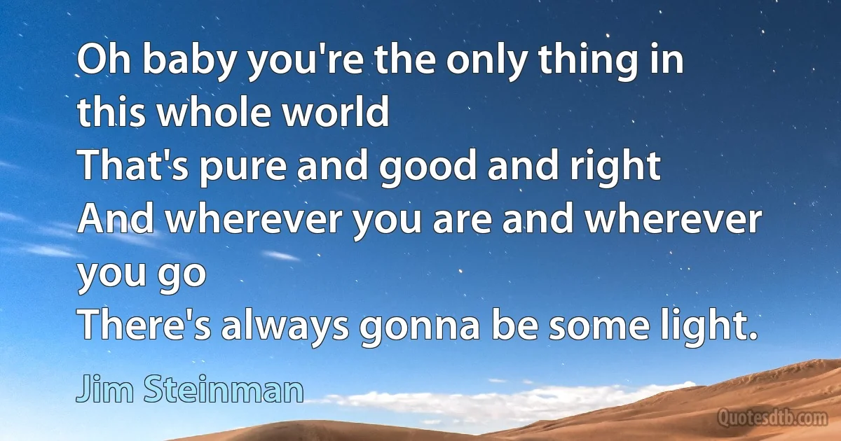 Oh baby you're the only thing in this whole world
That's pure and good and right
And wherever you are and wherever you go
There's always gonna be some light. (Jim Steinman)