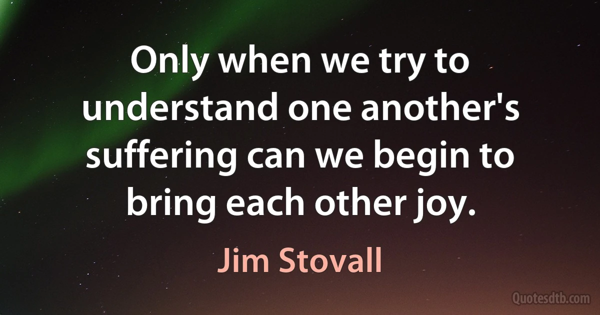 Only when we try to understand one another's suffering can we begin to bring each other joy. (Jim Stovall)