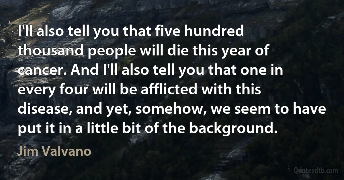 I'll also tell you that five hundred thousand people will die this year of cancer. And I'll also tell you that one in every four will be afflicted with this disease, and yet, somehow, we seem to have put it in a little bit of the background. (Jim Valvano)