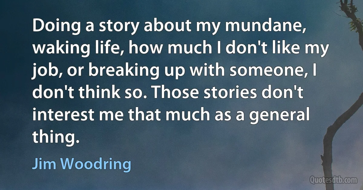 Doing a story about my mundane, waking life, how much I don't like my job, or breaking up with someone, I don't think so. Those stories don't interest me that much as a general thing. (Jim Woodring)