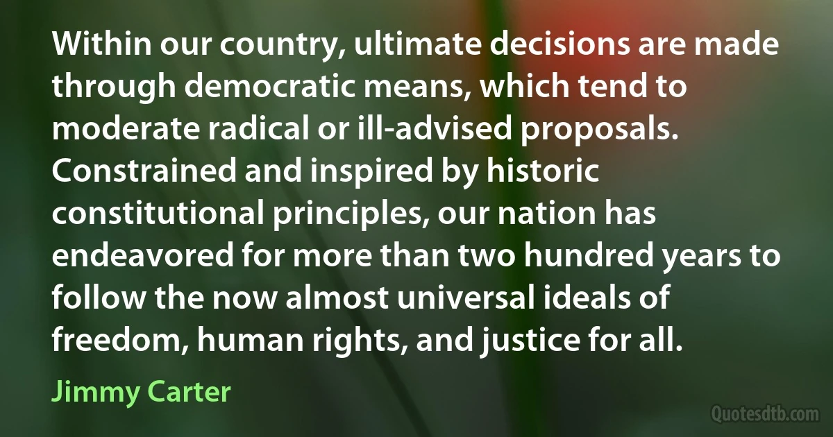 Within our country, ultimate decisions are made through democratic means, which tend to moderate radical or ill-advised proposals. Constrained and inspired by historic constitutional principles, our nation has endeavored for more than two hundred years to follow the now almost universal ideals of freedom, human rights, and justice for all. (Jimmy Carter)