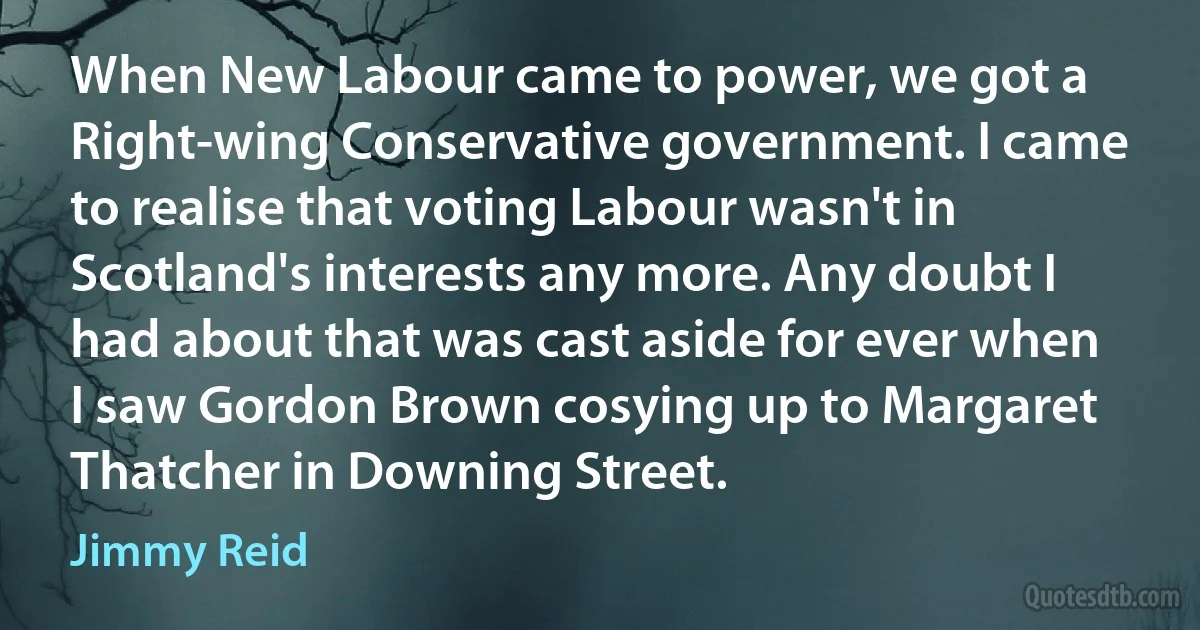 When New Labour came to power, we got a Right-wing Conservative government. I came to realise that voting Labour wasn't in Scotland's interests any more. Any doubt I had about that was cast aside for ever when I saw Gordon Brown cosying up to Margaret Thatcher in Downing Street. (Jimmy Reid)