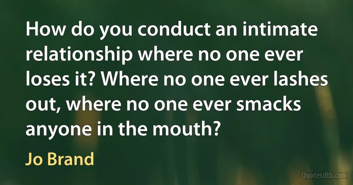 How do you conduct an intimate relationship where no one ever loses it? Where no one ever lashes out, where no one ever smacks anyone in the mouth? (Jo Brand)