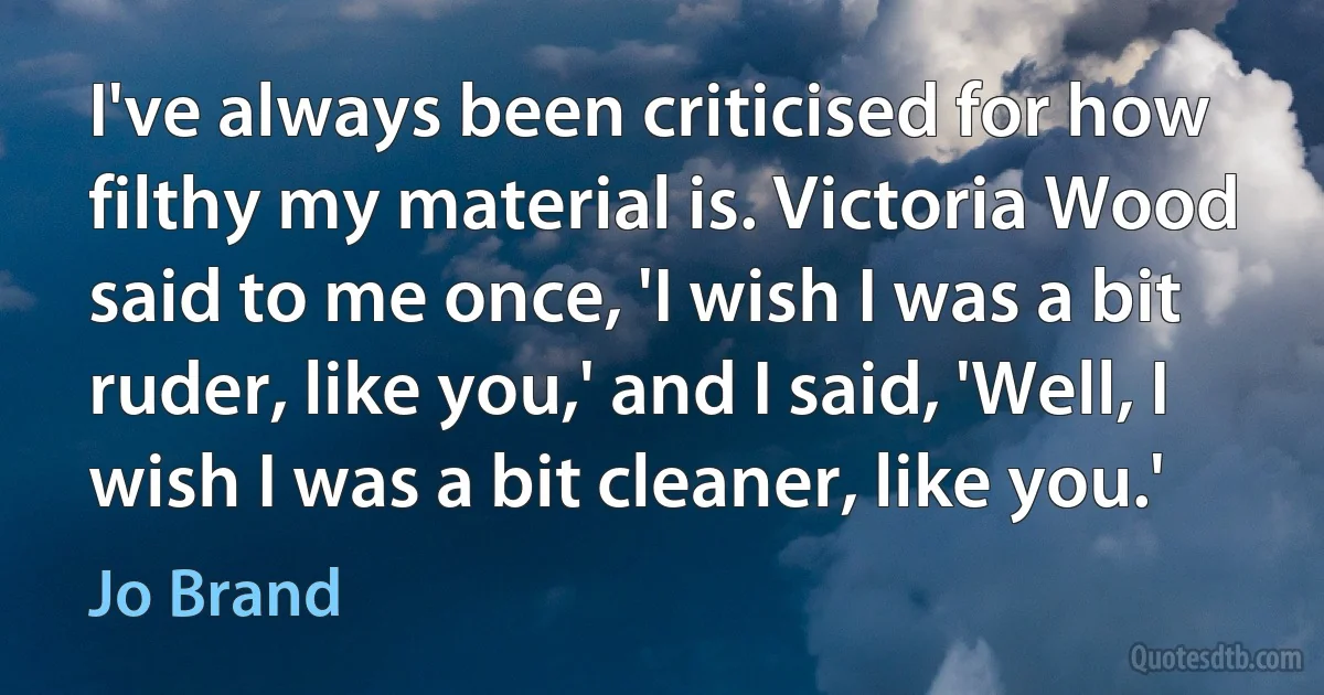 I've always been criticised for how filthy my material is. Victoria Wood said to me once, 'I wish I was a bit ruder, like you,' and I said, 'Well, I wish I was a bit cleaner, like you.' (Jo Brand)