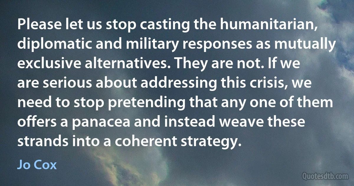 Please let us stop casting the humanitarian, diplomatic and military responses as mutually exclusive alternatives. They are not. If we are serious about addressing this crisis, we need to stop pretending that any one of them offers a panacea and instead weave these strands into a coherent strategy. (Jo Cox)