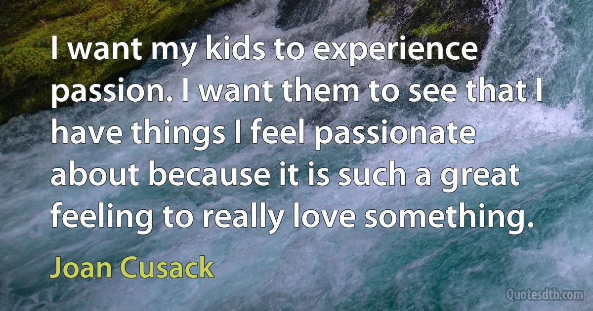 I want my kids to experience passion. I want them to see that I have things I feel passionate about because it is such a great feeling to really love something. (Joan Cusack)