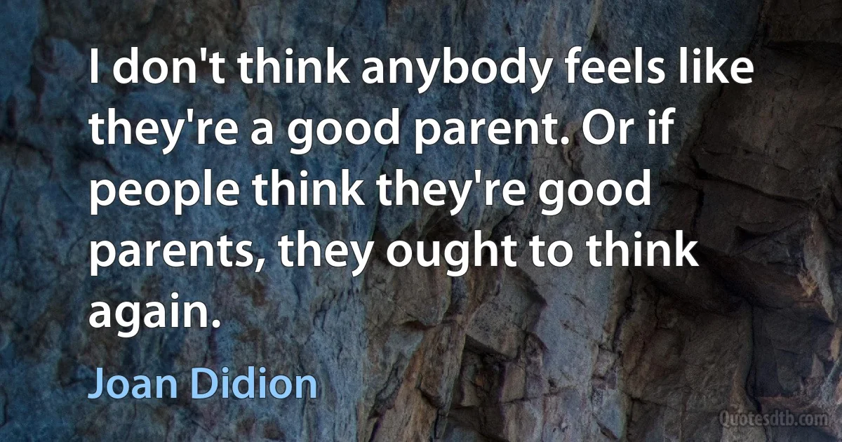 I don't think anybody feels like they're a good parent. Or if people think they're good parents, they ought to think again. (Joan Didion)