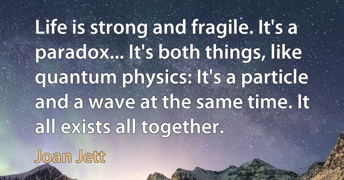 Life is strong and fragile. It's a paradox... It's both things, like quantum physics: It's a particle and a wave at the same time. It all exists all together. (Joan Jett)