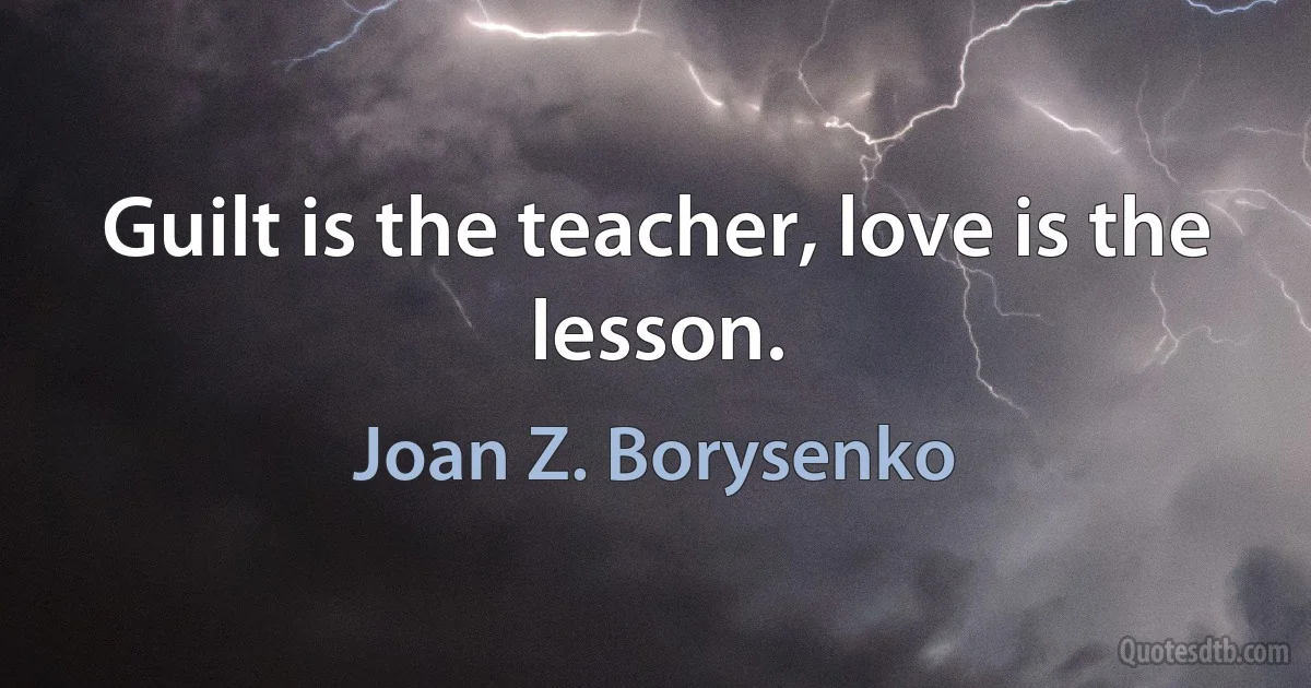 Guilt is the teacher, love is the lesson. (Joan Z. Borysenko)